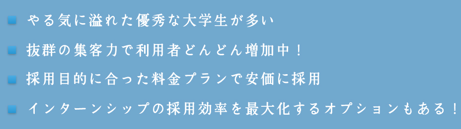 1.やる気に溢れた優秀な大学生が多い 2.抜群の集客力で利用者どんどん増加中！ 3.採用目的に合った料金プランで安価に採用 4.インターンシップの採用効率を最大化するオプションもある